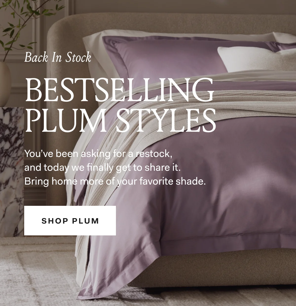 Back In Stock BESTSELLING PLUM STYLES You've been asking for a restock, and today we finally get to share it. Bring home more of your favorite shade. SHOP PLUM 