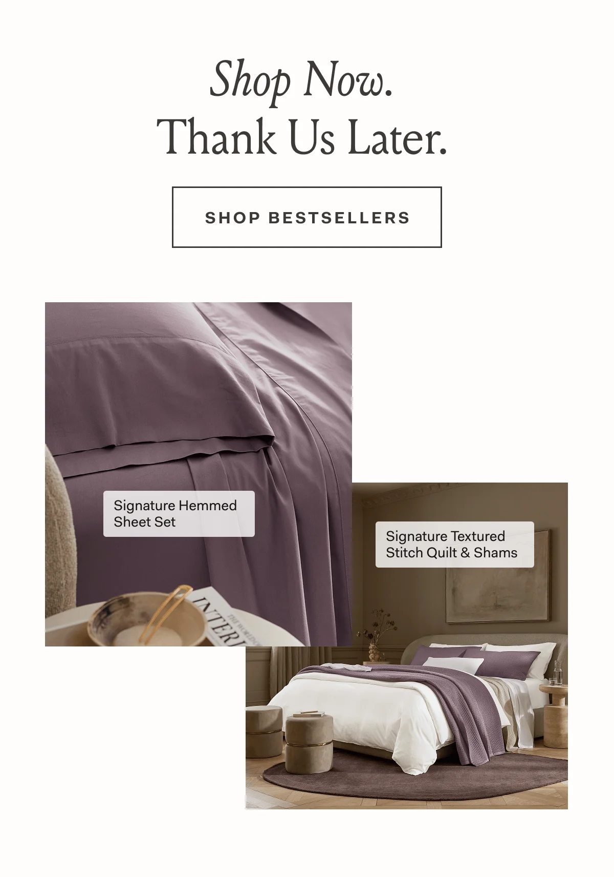 Shop Now. Thank Us Later. SHOP BESTSELLERS Signature Hemmed Sheet Set Signature Textured Stitch Quilt & Shams 