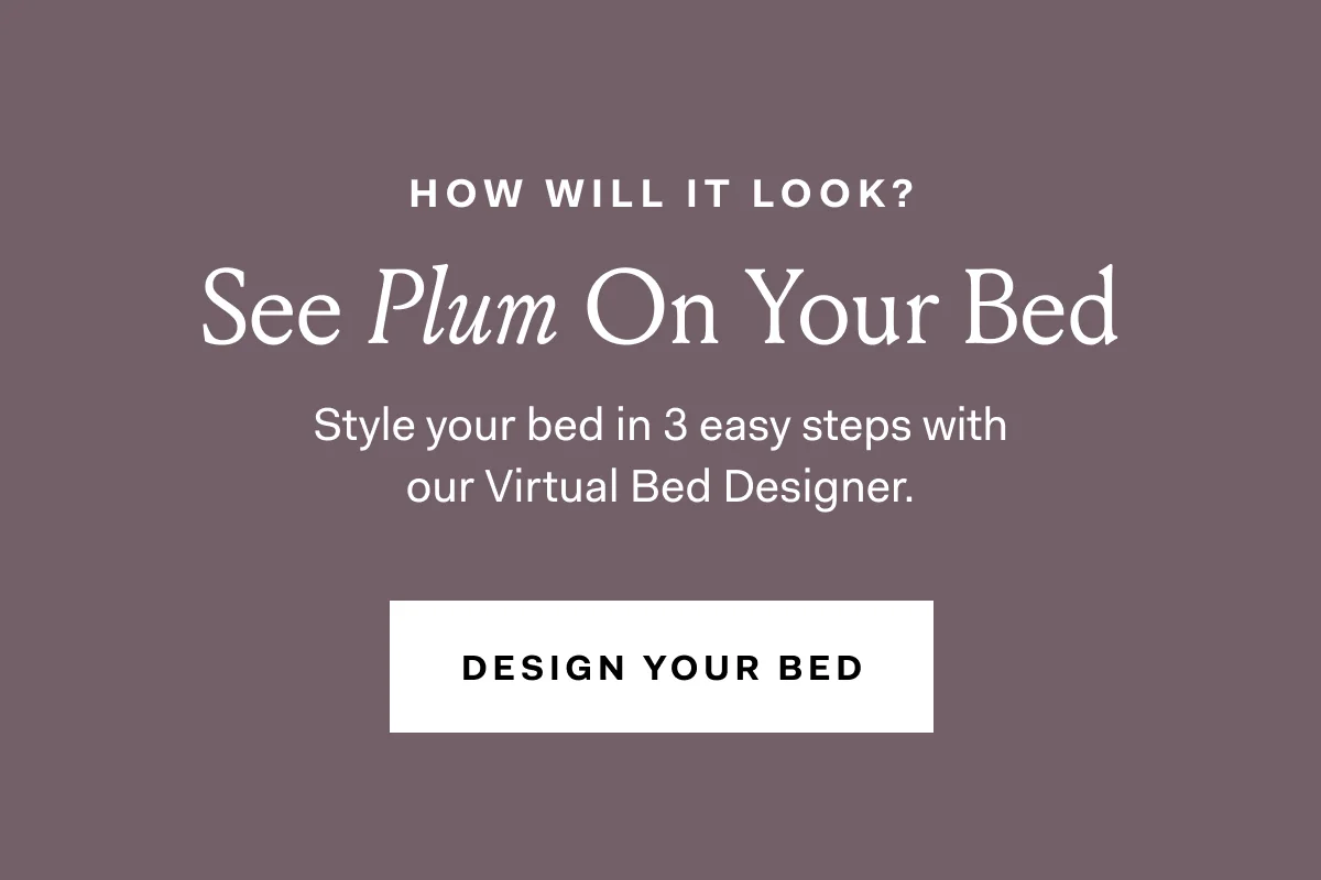 HOW WILL IT LOOK? See Plum On Your Bed Style your bed in 3 easy steps with our Virtual Bed Designer. DESIGN YOUR BED