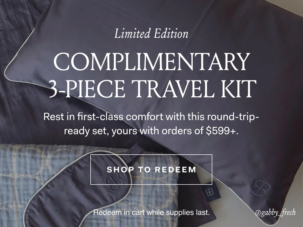 Limited Edition Complimentary 3-Piece Travel Kit Rest in first-class comfort with this round-trip-ready-set, yours with orders of $599+ SHOP TO REDEEM Redeem in cart while supplies last