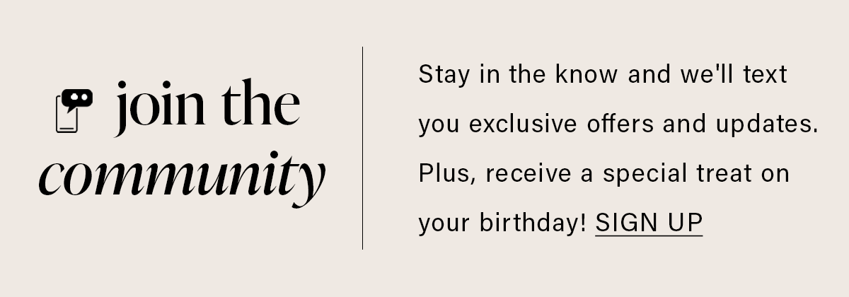 Join the community: Stay in the know and we'll text you exclusive offers and updates. Plus, receive a special treat on your birthday! | SIGN UP