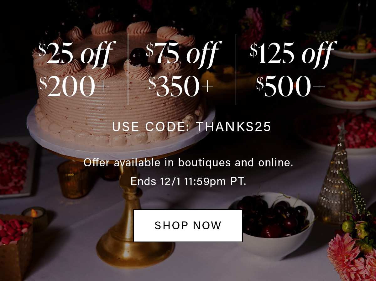 $25 off $200+ $75 off $350+ $125 off $500+ USE CODE: THANKS25 Offer available in boutiques and online. Ends 12/2 11:59pm PT. SHOP NOW
