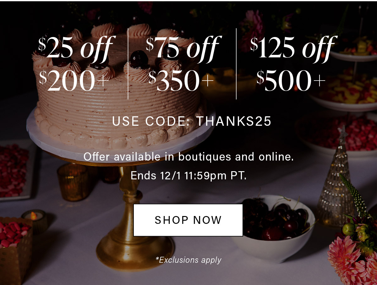$25 off $200+ $75 off $350+ $125 off $500+ USE CODE: THANKS25 Offer available in boutiques and online. Ends 12/2 11:59pm PT. SHOP NOW