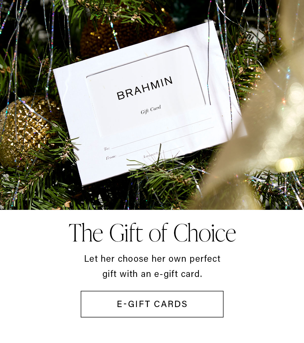 The Gift of Choice Let her choose her own perfect gift with an e-gift card. E-GIFT CARDS