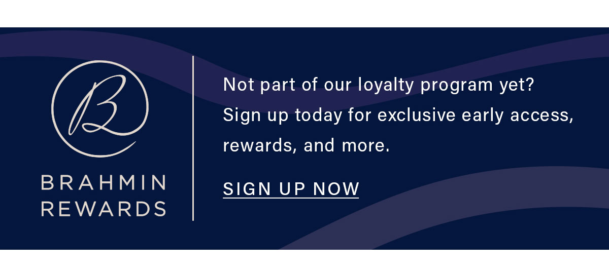BRAHMIN REWARDS Not part of our loyalty program yet? Sign up today for exclusive early access, rewards, and more. SIGN UP NOW