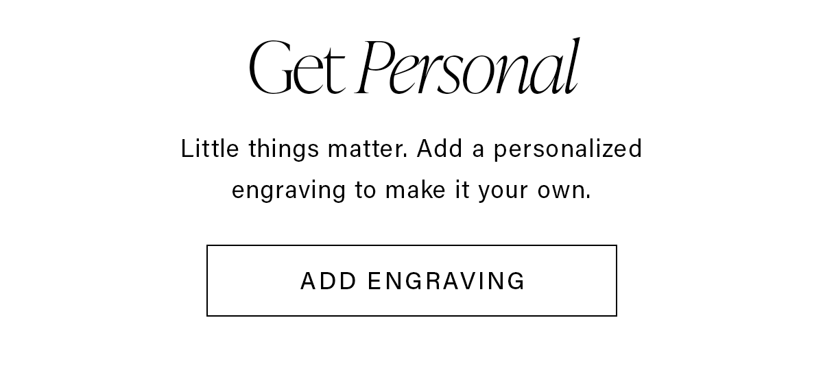 Get Personal Little things matter. Add a personalized engraving to make it your own. ADD ENGRAVING
