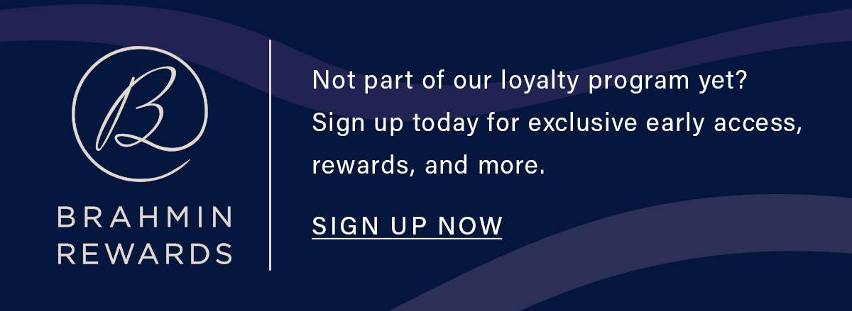 BRAHMIN REWARDS Not part of our loyalty program yet? Sign up today for exclusive early access, rewards and more. SIGN UP NOW