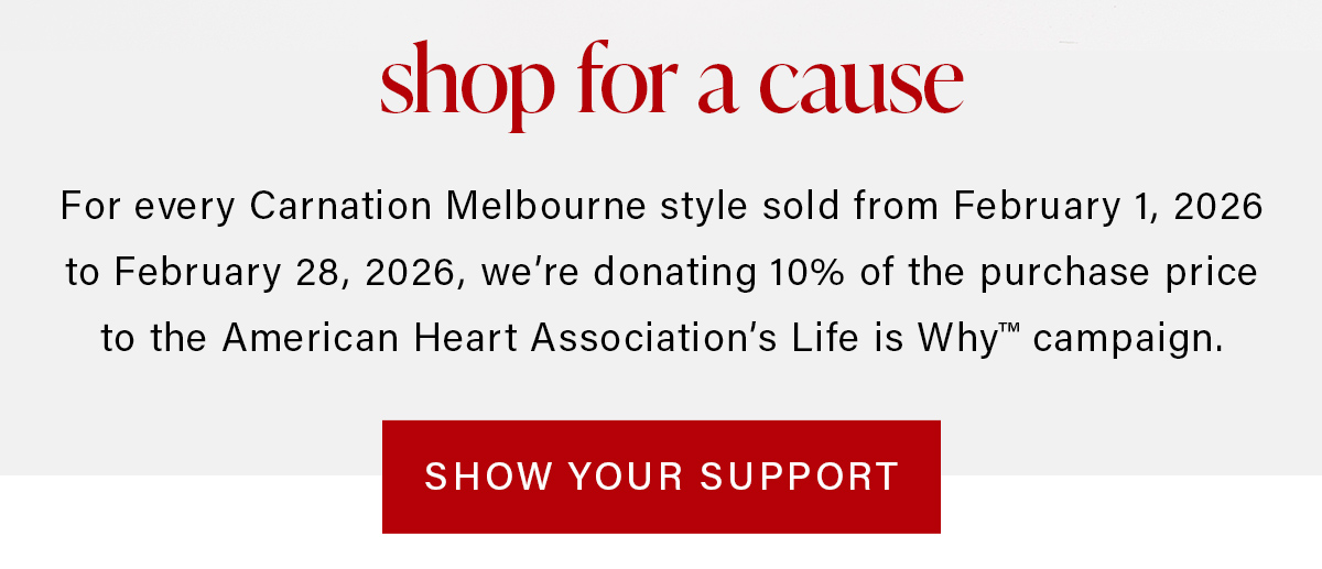 shop for a cause For every Carnation Melbourne style sold from February 1, 2026 to February 28, 2026, we're donating 10% of the purchase price to the American Heart Association's Life is Why campaign. SHOW YOUR SUPPORT