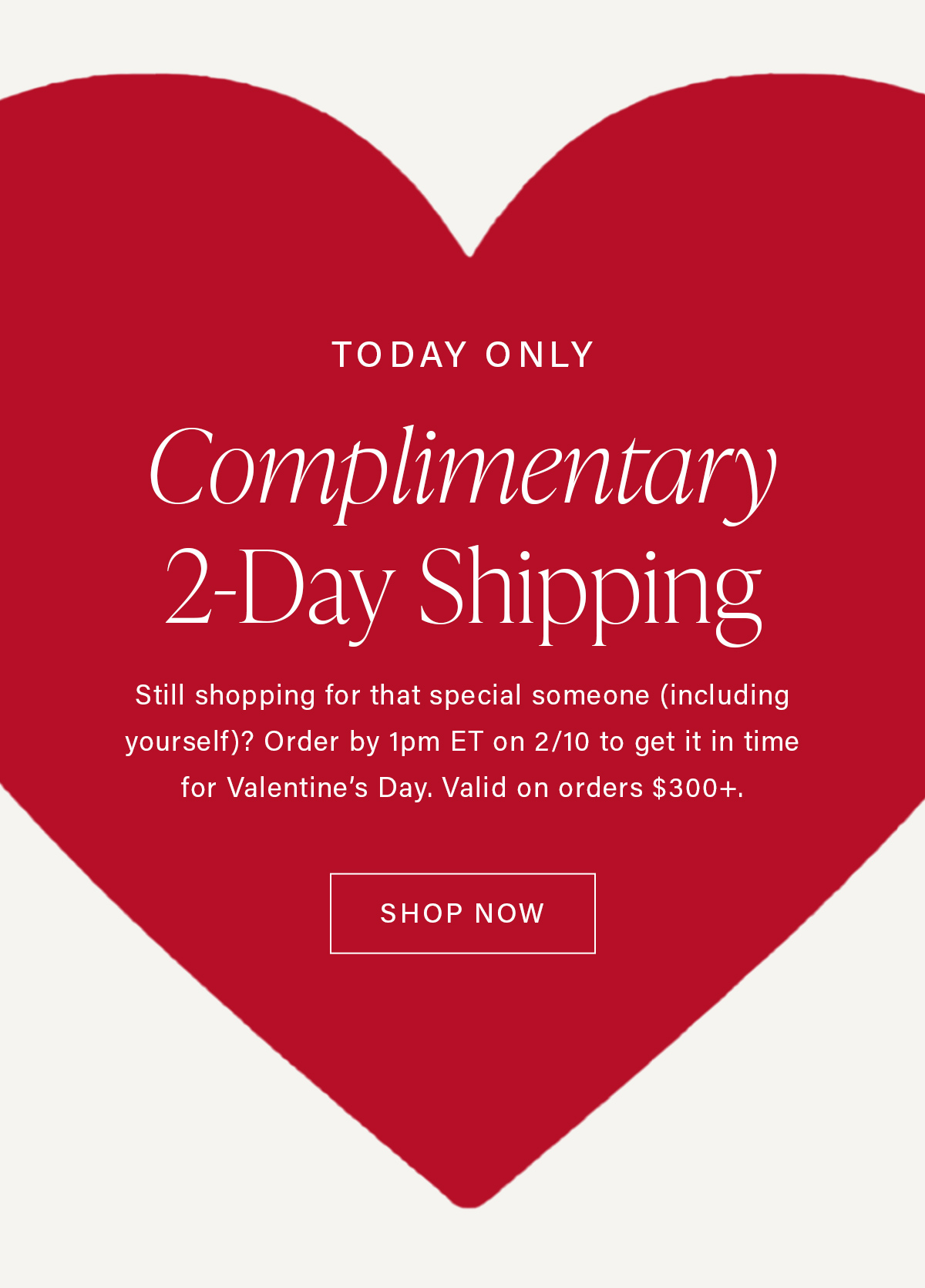 TODAY ONLY Complimentary 2-Day Shipping Still shopping for that special someone (including yourself)? Order by 1pm ET on 2/10 to get it in time for Valentine's Day. Valid on orders $300+/ SHOP NOW