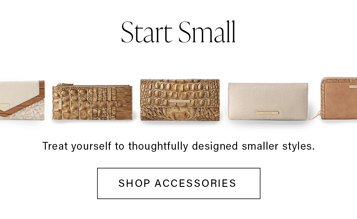 Start Small Treat yourself to thoughtfully designed smaller styles. SHOP ACCESSORIES