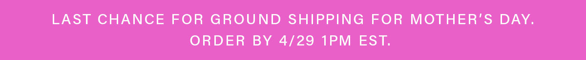 LAST CHANCE FOR GROUND SHIPPING FOR MOTHER'S DAY. ORDER BY 4/29 1PM EST.