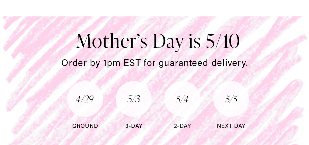 Mother's Day is 5/10 Order by 1pm EST for guaranteed delivery.