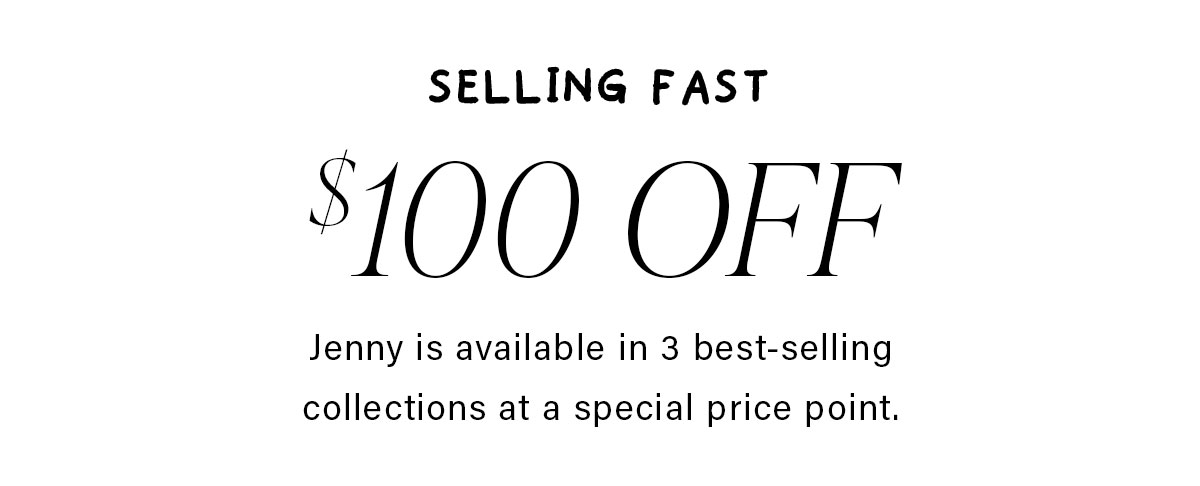 SELLING FAST $100 OFF Jenny is available in 3 best-selling collections at a special price point.