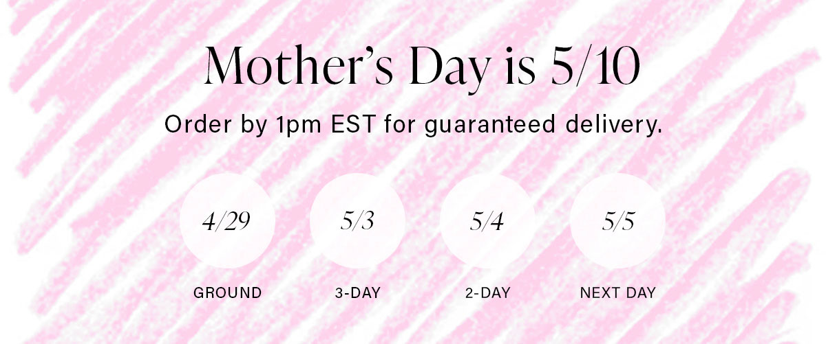 Mother's Day is 5/10 Order by 1pm EST for guaranteed delivery.