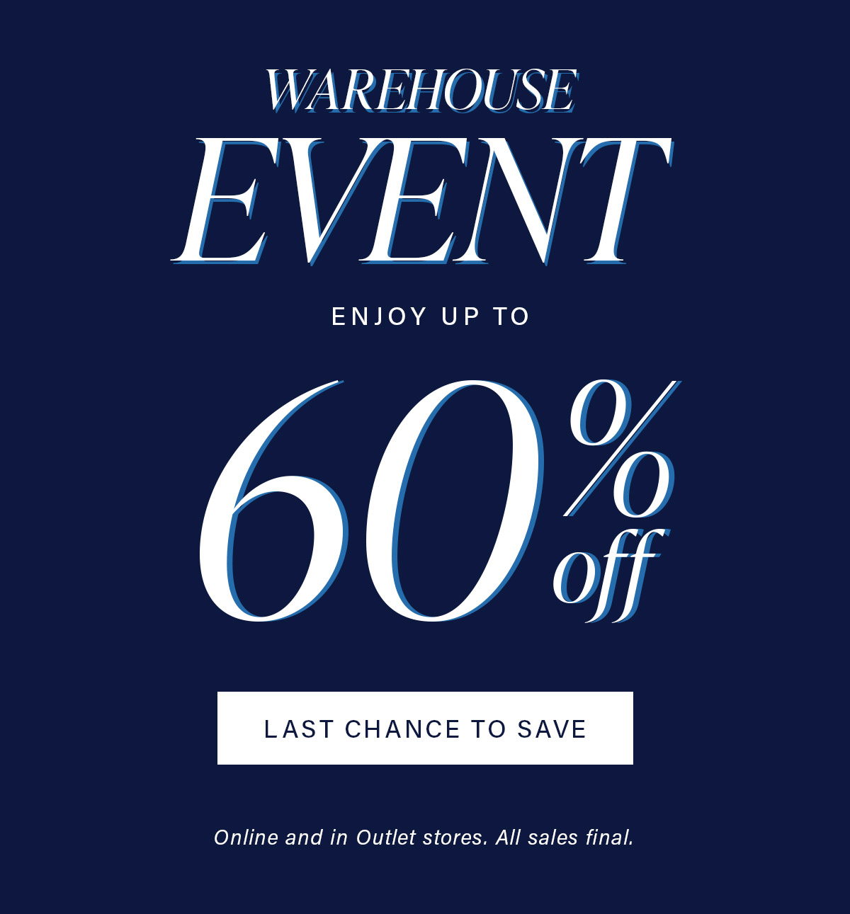 WAREHOUSE EVENT ENJOY 60% off LAST CHANCE TO SAVE Online and in Outlet stores. All Sales final.