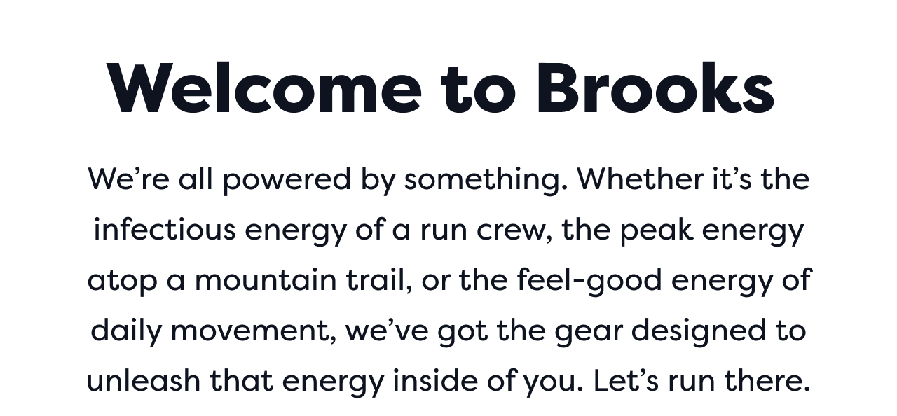 Welcome to Brooks | We're all powered by something. Whether it's the infectious energy of a run crew, the peak energy atop a mountain trail, or the feel-good energy of daily movement, we've got the gear designed to unleash that energy inside of you. Let's run there.