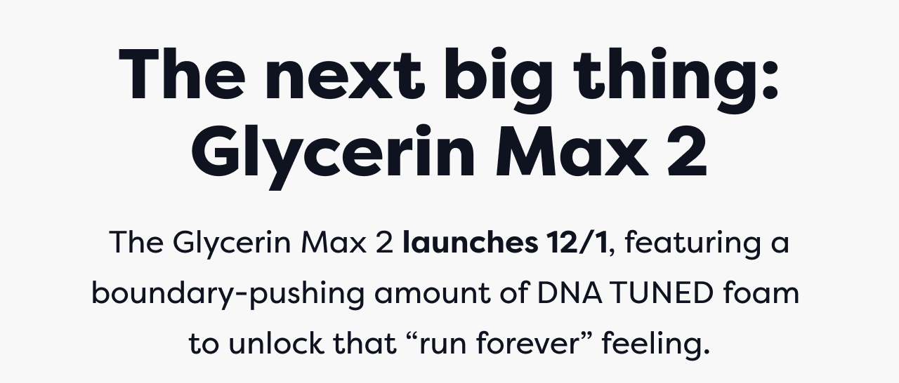 The next big thing: Glycerin Max 2 The Glycerin Max 2 launches 12/1, featuring a boundary-pushing amount of DNA TUNED foam to unlock that run forever feeling.