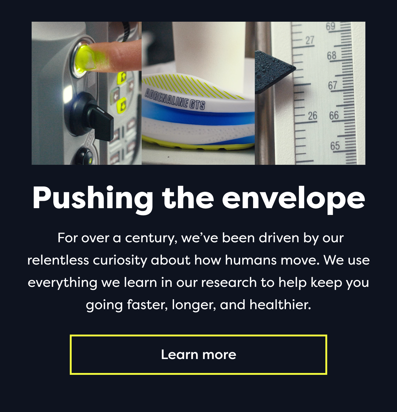 Pushing the envelope For over a century, we've been driven by our relentless curiosity about how humans move. We use everything we learn in our research to help keep you going faster, longer, and healthier. Learn more