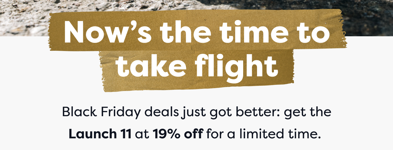 Now's the time to take flight | Black Friday deals just got better: get the Launch 11 at 19% off for a limited time.