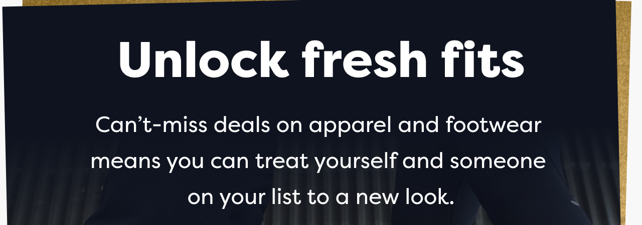 Unlock fresh fits | Can't-miss deals on apparel and footwear means you can treat yourself and someone on your list to a new look.