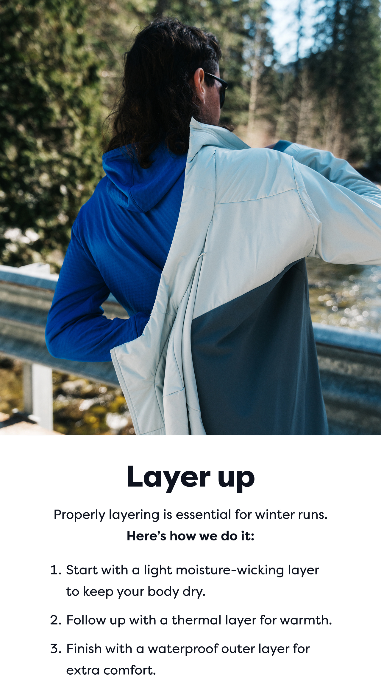 Layer up | Properly layering is essential for winter runs. | Here's how we do it: 1. Start with a light moisture-wicking layer to keep your body dry. 2. Follow up with a thermal layer for warmth. 3. Finish with a waterproof outer layer for extra comfort.