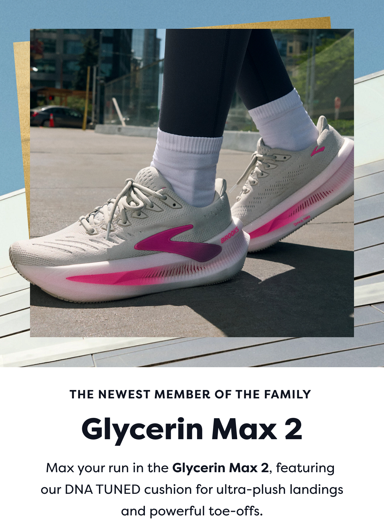 THE NEWEST MEMBER OF THE FAMILY Glycerin Max 2 Max your run in the Glycerin Max 2, featuring our DNA TUNED cushion for ultra-plush landings and powerful toe-offs.