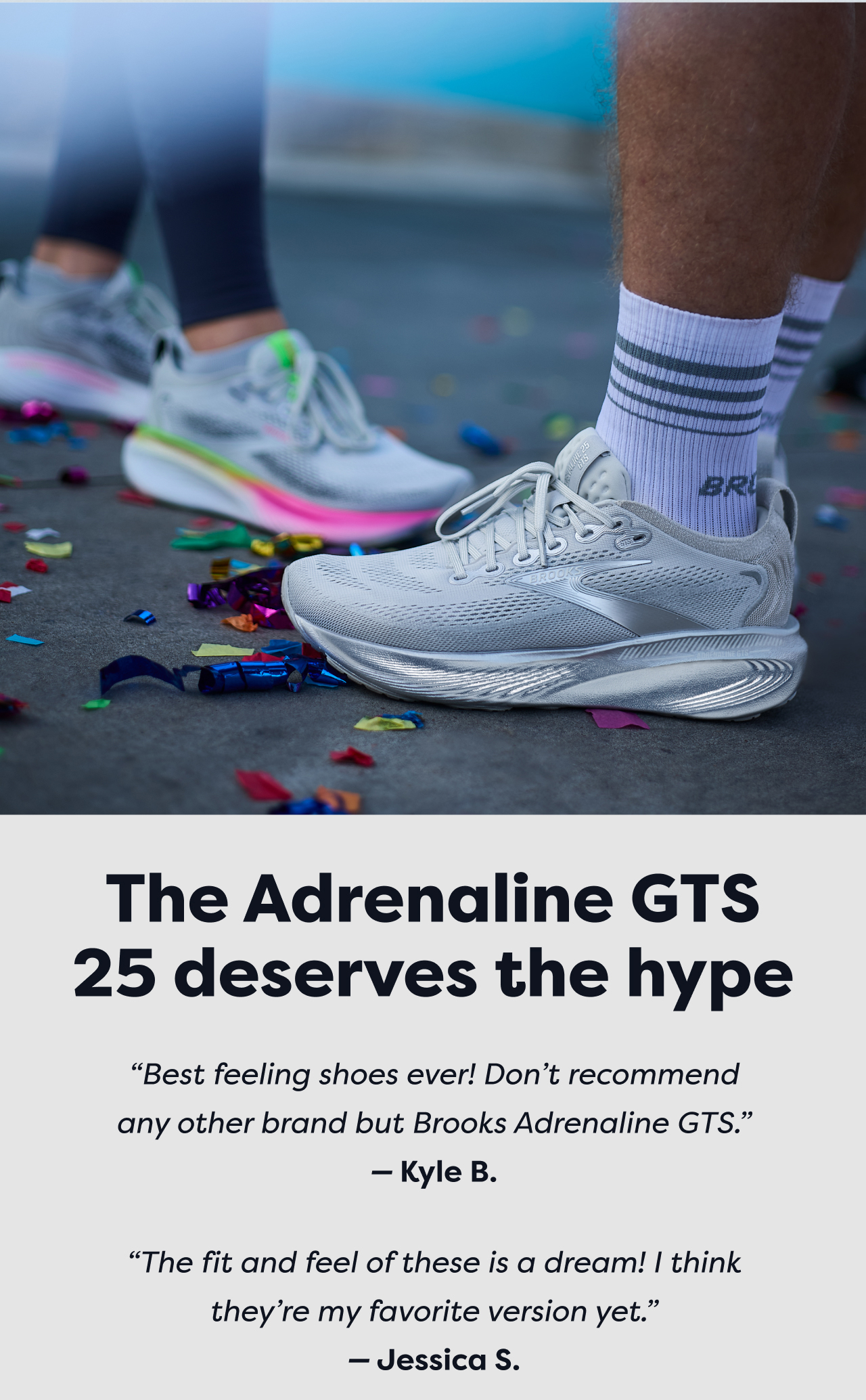 The Adrenaline GTS 25 deserves the hype Best feeling shoes ever! Don't recommend any other brand but Brooks Adrenaline GTS. - Kyle B. The fit and feel of these is a dream! I think they're my favorite version yet.- Jessica S.