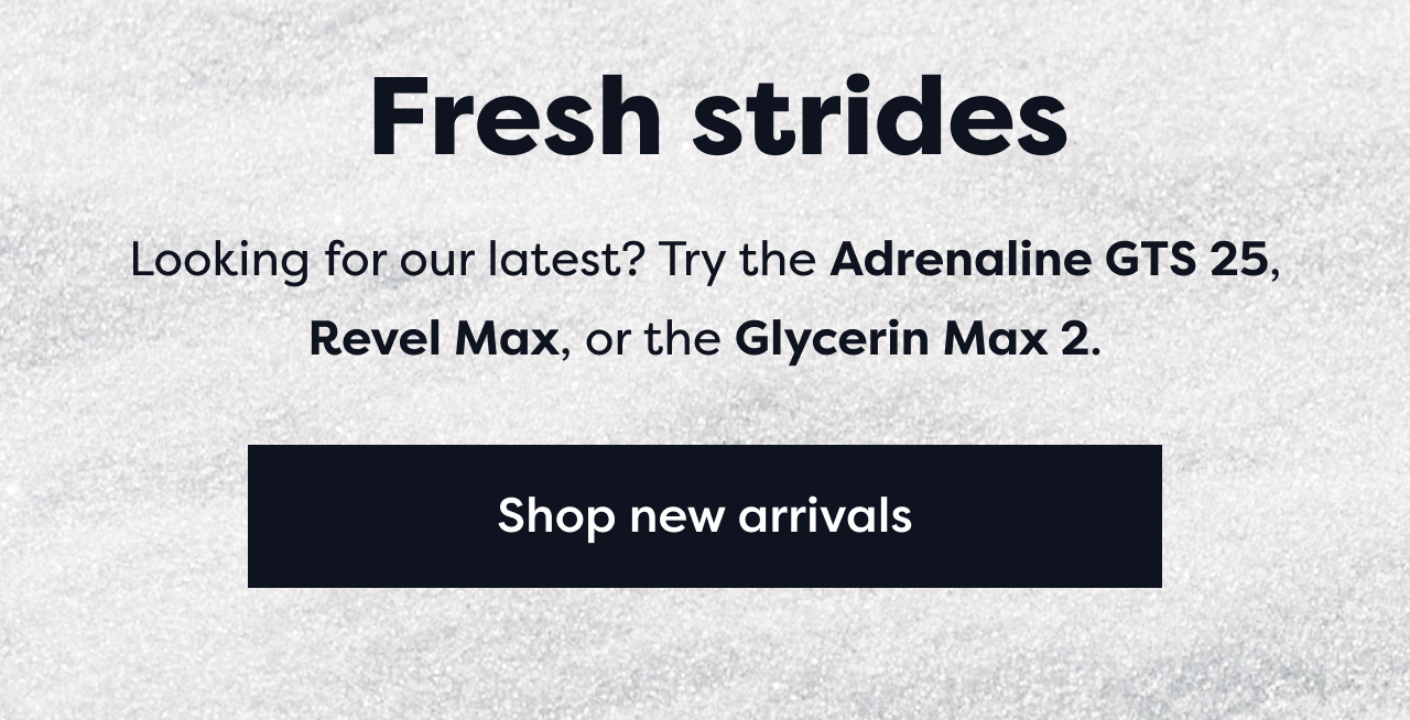 Fresh strides | Looking for our latest? Try the Adrenaline GTS 25, Revel Max, or the Glycerin Max 2. | Shop new arrivals