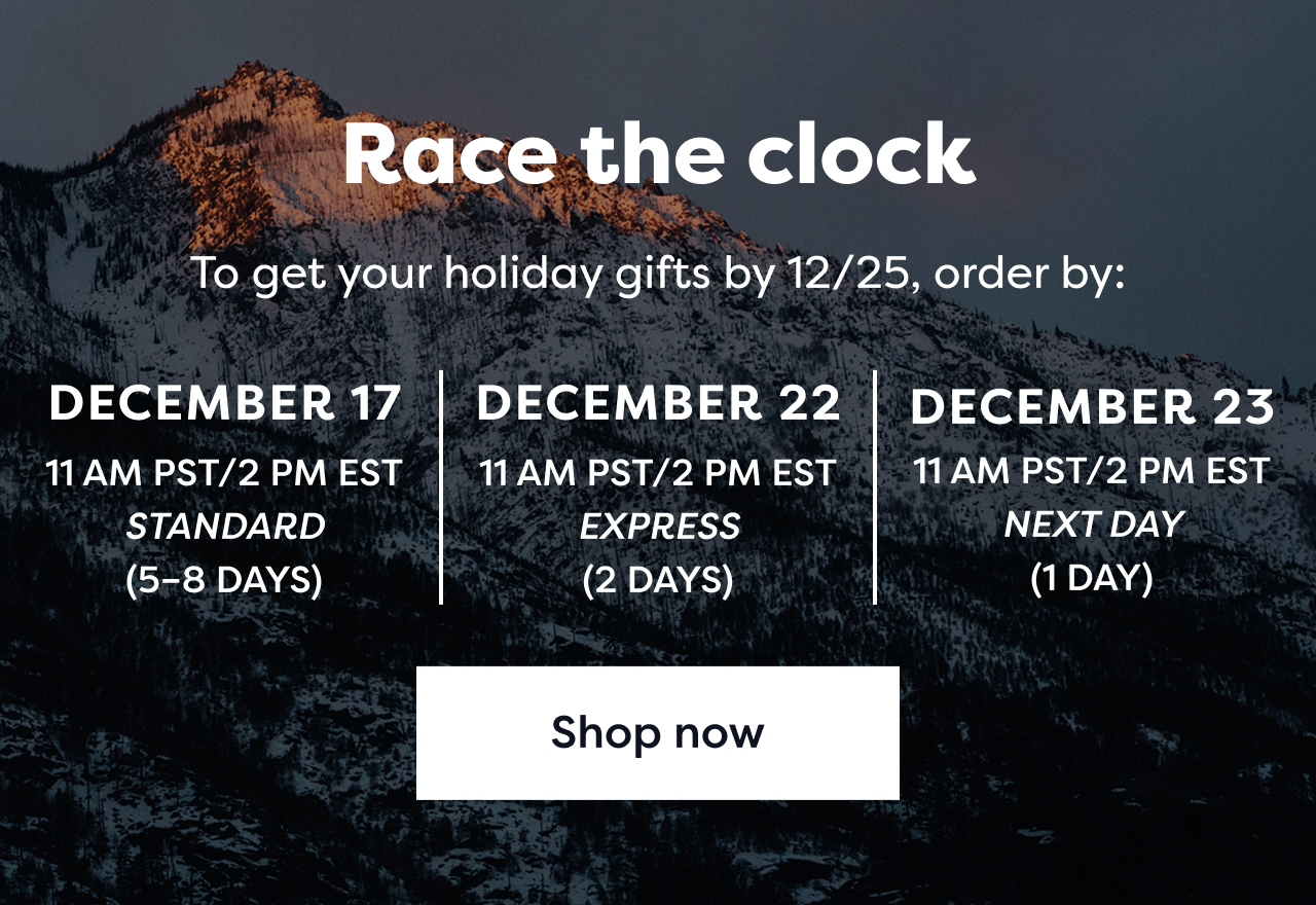 Race the clock | To get your holiday gifts by 12/25, order by: DECEMBER 17 | 11AM PST/2PM EST STANDARD(5-8 DAYS) |  DECEMBER 22 | 11AM PST/2PM EST EXPRESS(2 DAYS) |  DECEMBER 23 | 11AM PST/2PM EST NEXT DAY(1 DAY) | Shop now