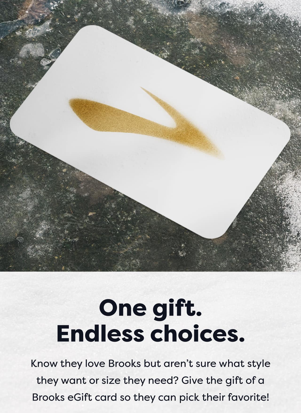 One gift. Endless choices. Know they love Brooks but aren’t sure what style they want or size they need? Give the gift of a Brooks eGift card so they can pick their favorite!