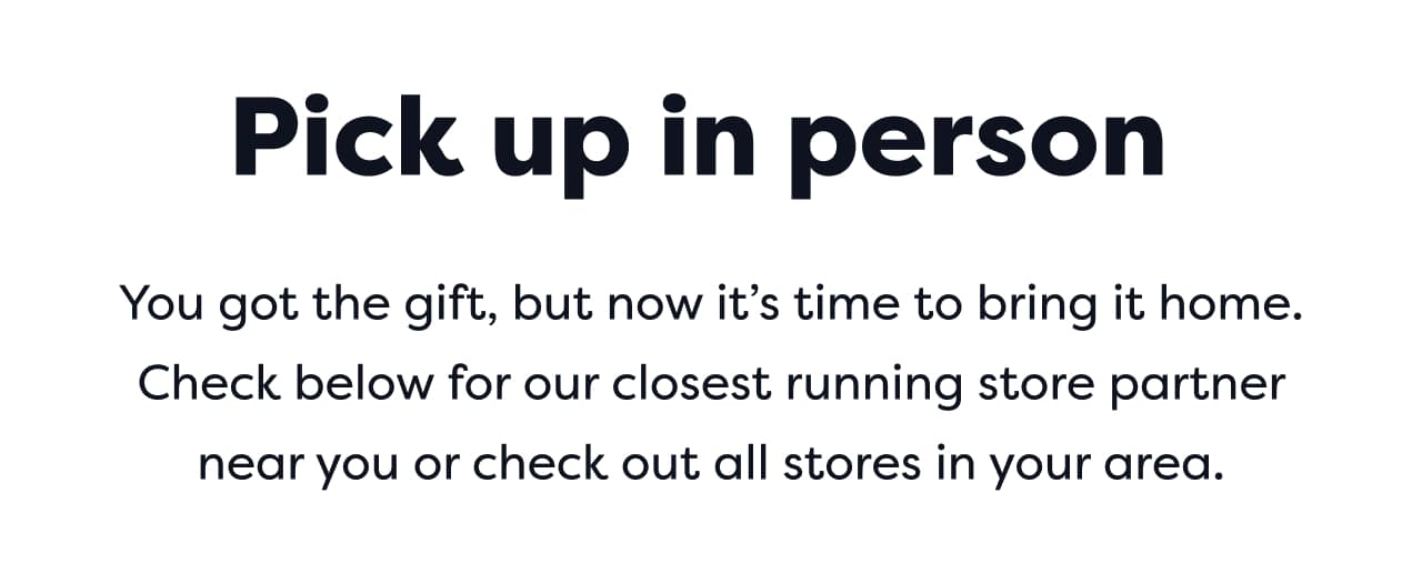 Pick up in person | You got the gift, but now it’s time to bring it home. Check below for our closest running store partner near you or check out all stores in your area.