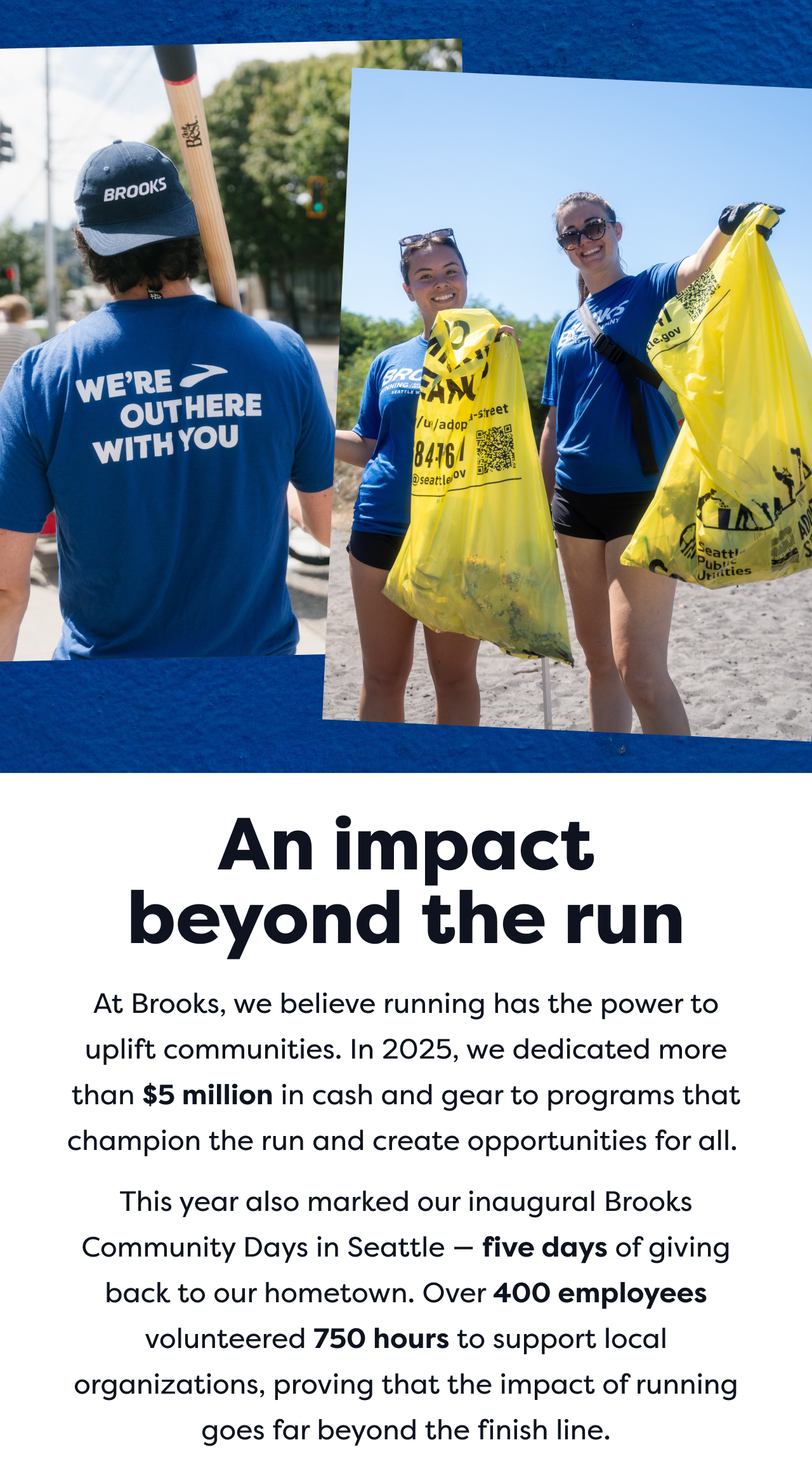An impact beyond the run | At Brooks, we believe running has the power to uplift communities. In 2025, we dedicated more than $5 million in cash and gear to programs that champion the run and create opportunities for all. | This year also marked our inaugural Brooks Community Days in Seattle - five days of giving back to our hometown. Over 400 employees volunteered 750 hours to support local organizations, proving that the impact of running goes far beyond the finish line.