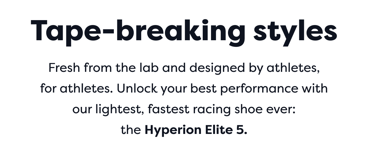 Fresh from the lab and designed by athletes, for athletes. Unlock your best performance with our lightest, fastest racing shoe ever: the Hyperion Elite 5.