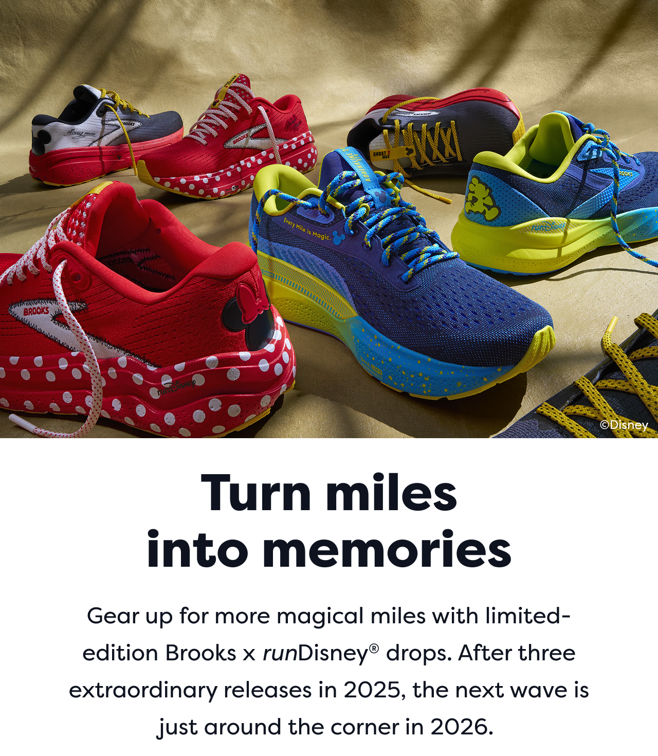 Turn miles into memories. Gear up for more magical miles with limited-edition Brooks x runDisney® drops. After three extraordinary releases in 2025, the next wave is just around the corner in 2026.