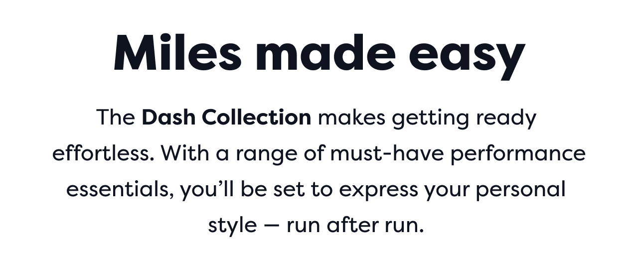 Miles made easy | The Dash Collection makes getting ready effortless. With a range of must-have performance essentials, you'll be set to express your personal style run after run.
