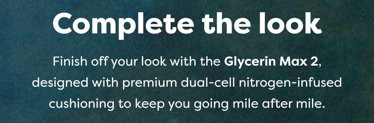 Complete the look Finish off your look with the Glycerin Max 2, designed with premium dual-cell nitrogen-infused cushioning to keep you going mile after mile.