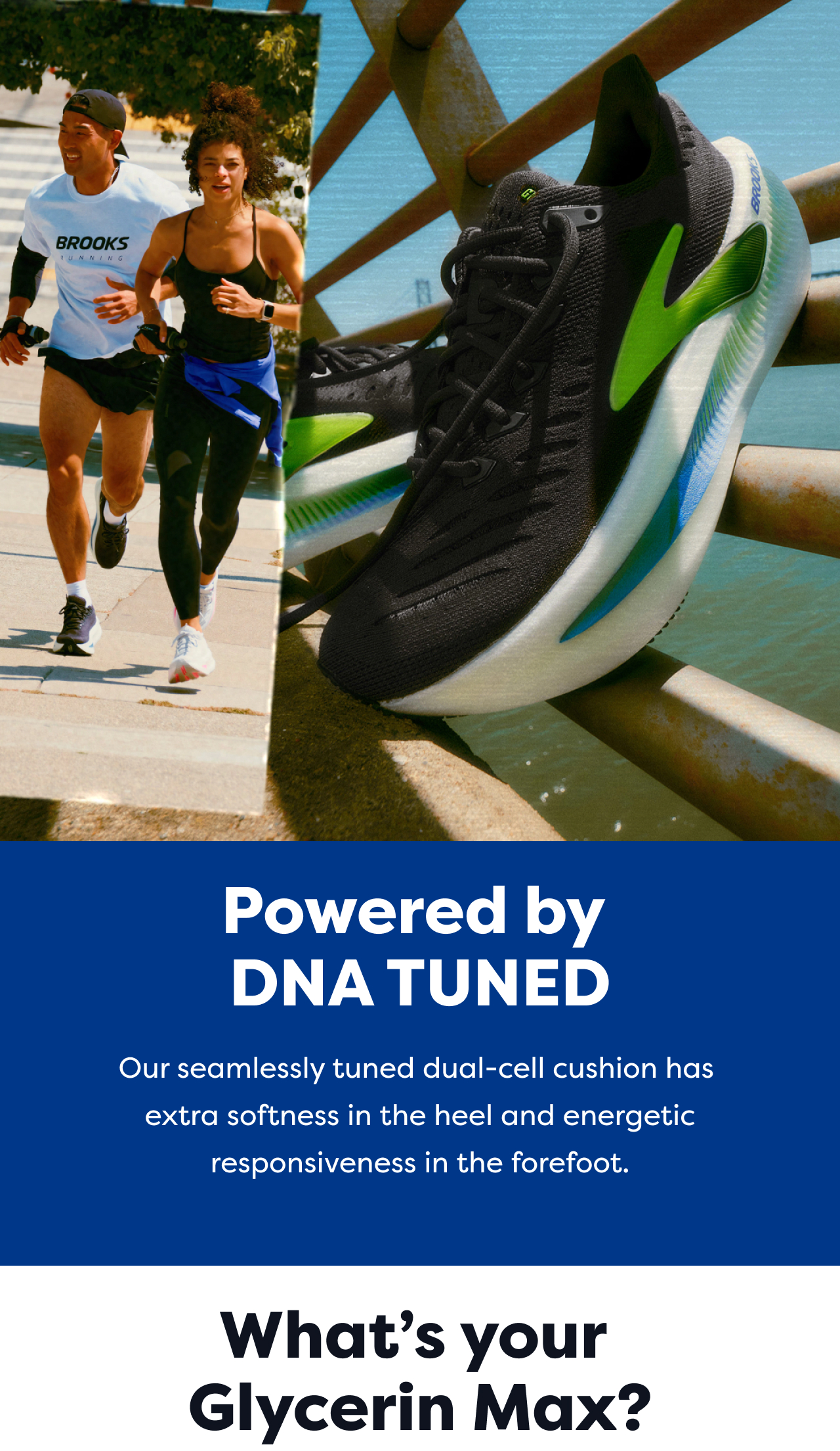 Powered by DNA TUNED | Our seamlessly tuned dual-cell cushion has extra softness in the heel and energetic responsiveness in the forefoot. | What's your Glycerin Max?