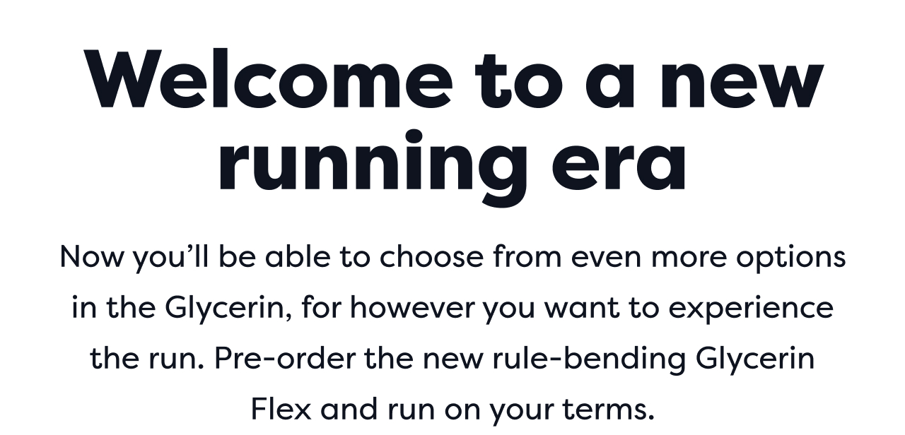 Welcome to a new running era | Now you'll be able to choose from even more options in the Glycerin, for however you want to experience the run. Pre-order the new rule-bending Glycerin Flex and run on your terms.