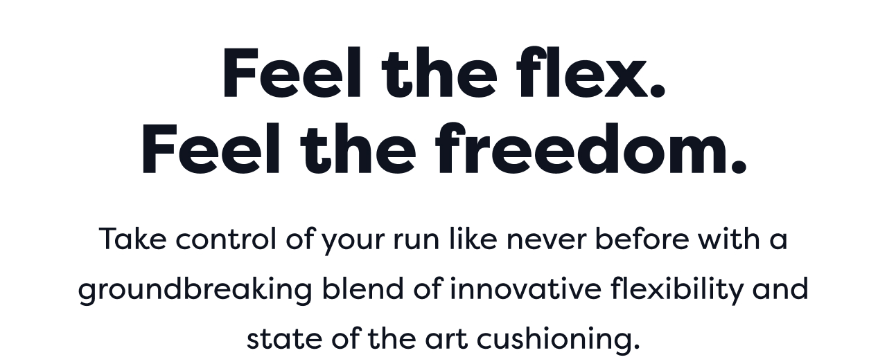 Feel the flex. Feel the freedom. Take control of your run like never before with a groundbreaking blend of innovative flexibility and state of the art cushioning.