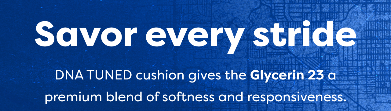 Savor every stride | DNA TUNED cushion gives the Glycerin 23 a premium blend of softness and responsiveness.