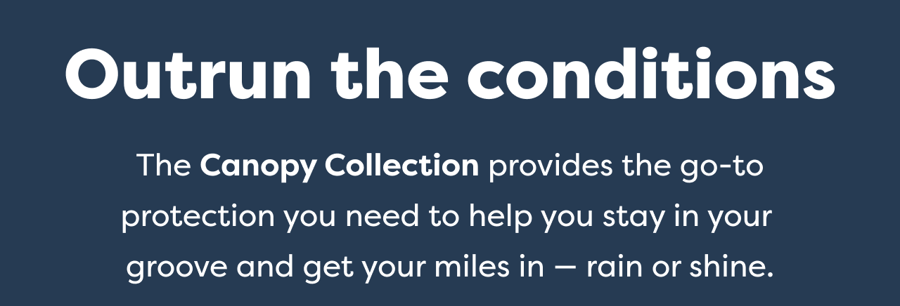 Outrun the conditions The Canopy Collection provides the go-to protection you need to help you stay in your groove and get your miles in - rain or shine.