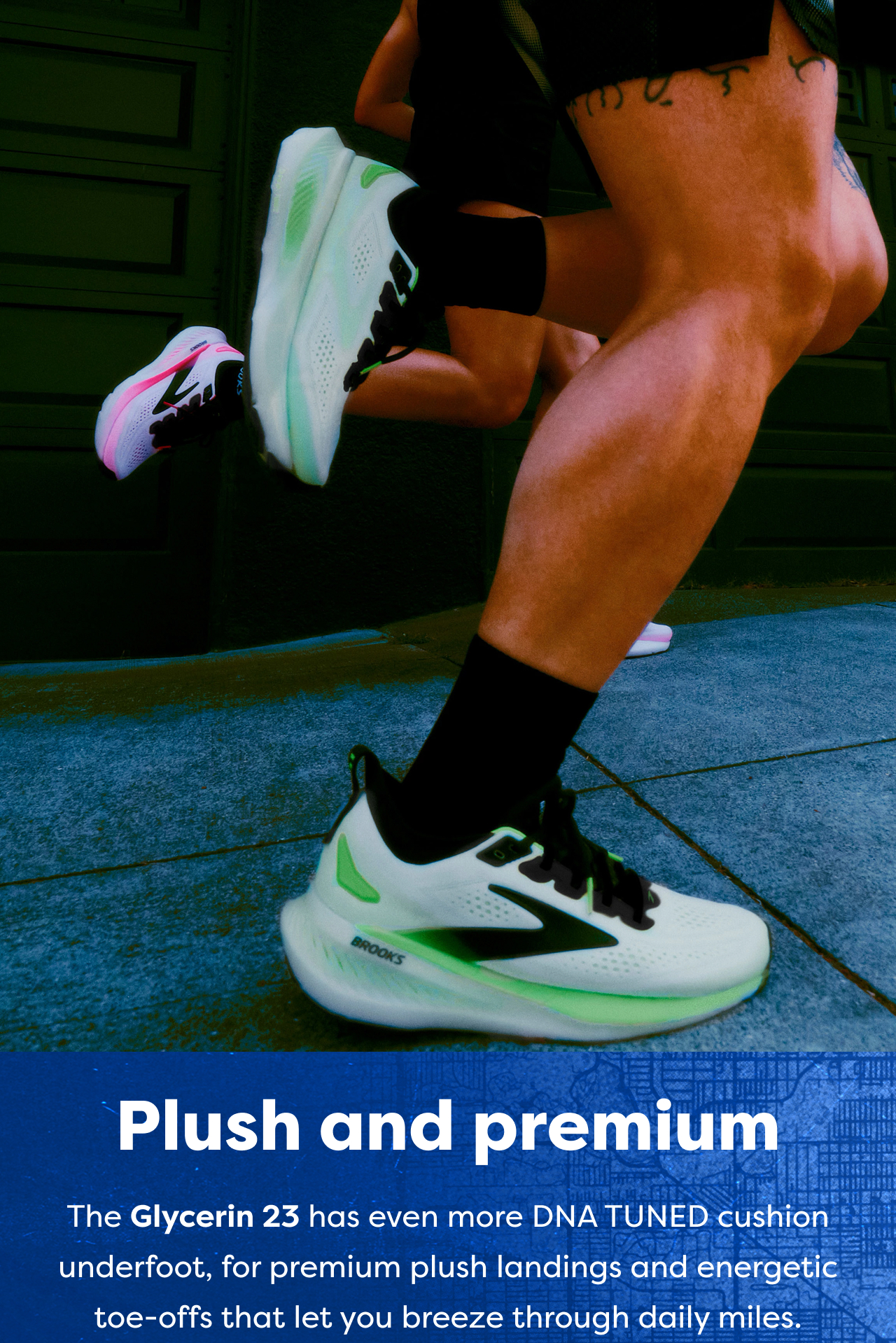 Plush and premium The Glycerin 23 has even more DNA TUNED cushion underfoot, for premium plush landings and energetic toe-offs that let you breeze through daily miles.