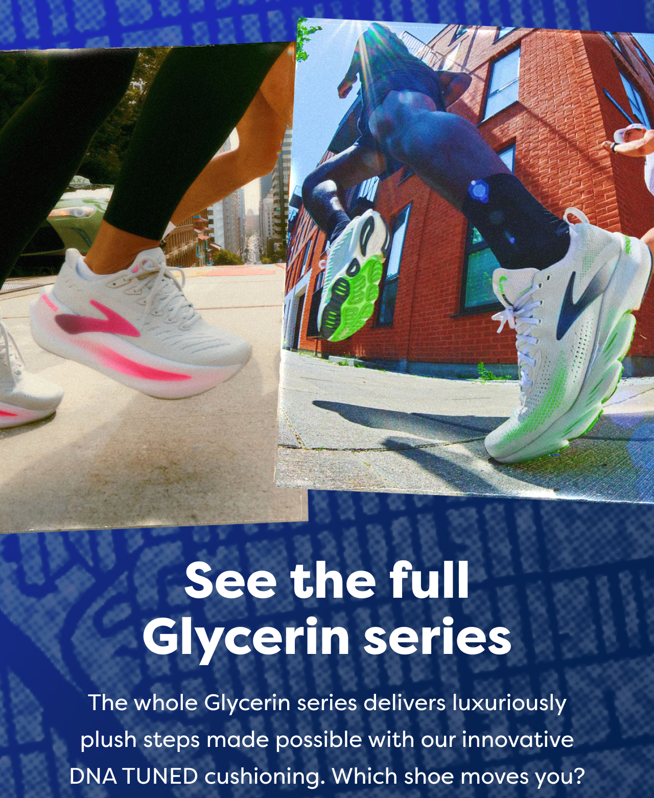 See the full Glycerin series The whole Glycerin series delivers luxuriously plush steps made possible with our innovative DNA TUNED cushioning. Which shoe moves you?