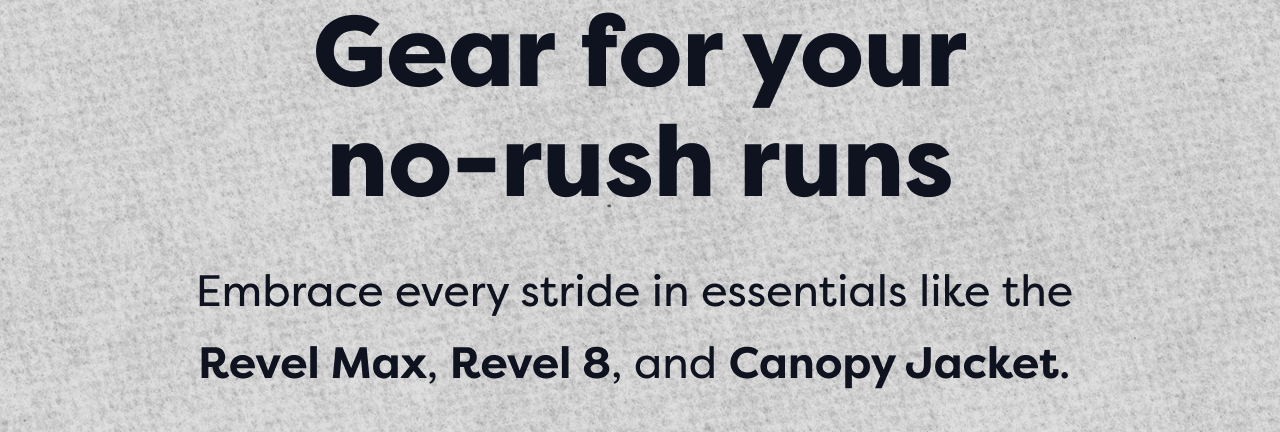 Gear for your no-rush runs | Embrace every stride in essentials like the Revel Max, Revel 8, and Canopy Jacket.