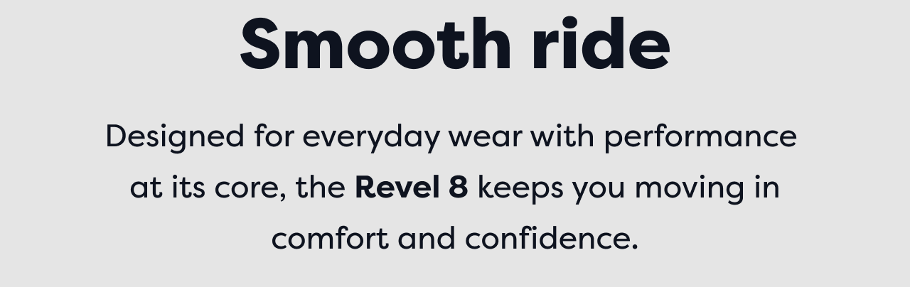 Smooth ride | Designed for everyday wear with performance at its core, the Revel 8 keeps you moving in comfort and confidence.