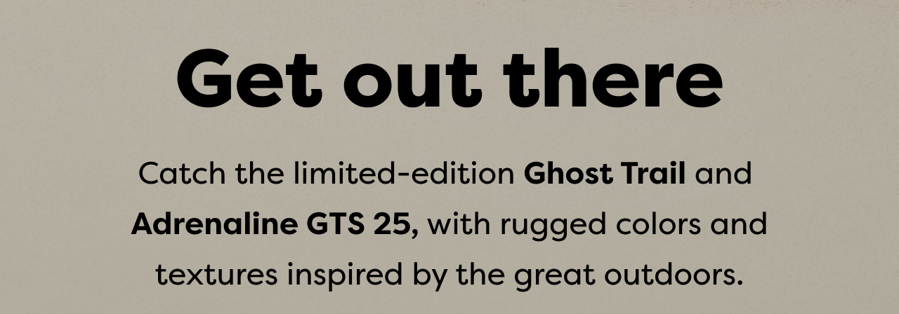 Get out there | Catch the limited-edition Ghost Trail and Adrenaline GTS 25, with rugged colors and textures inspired by the great outdoors.