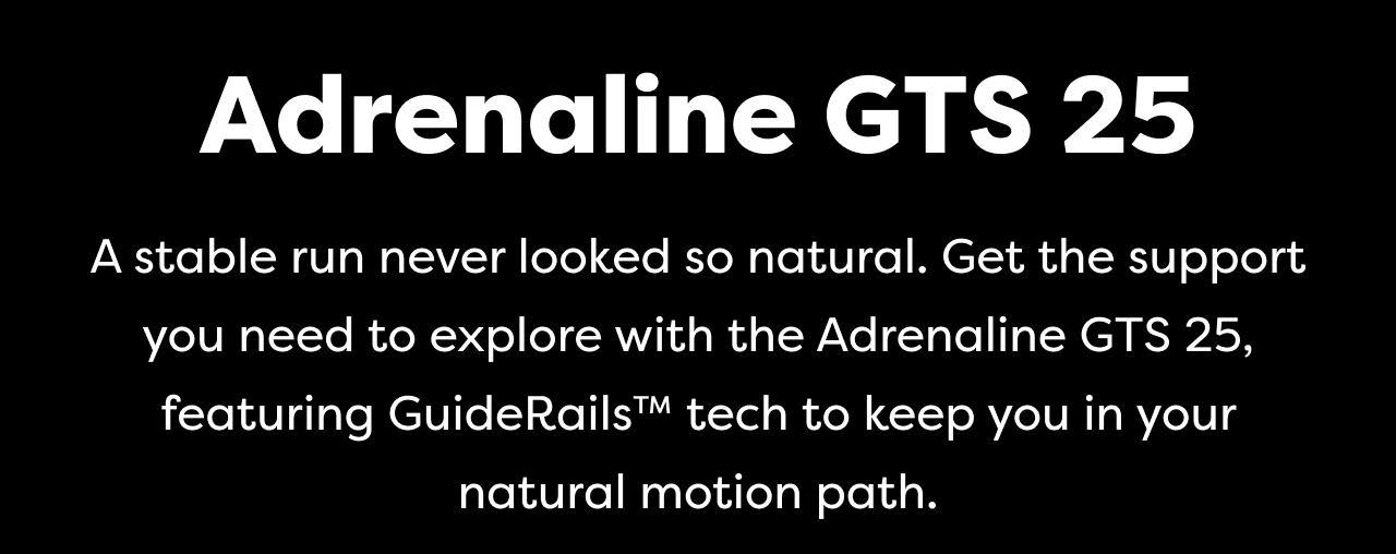 Adrenaline GTS 25 | A stable run never looked so natural. Get the support you need to explore with the Adrenaline GTS 25, featuring Guide RailsTM tech to keep you in your natural motion path.