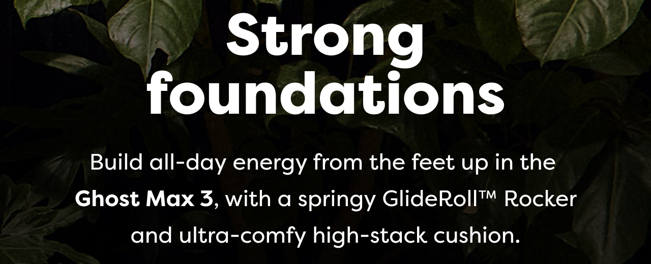 Strong foundations | Build all-day energy from the feet up in the Ghost Max 3, with a springy GlideRoll™ Rocker and ultra-comfy high-stack cushion.