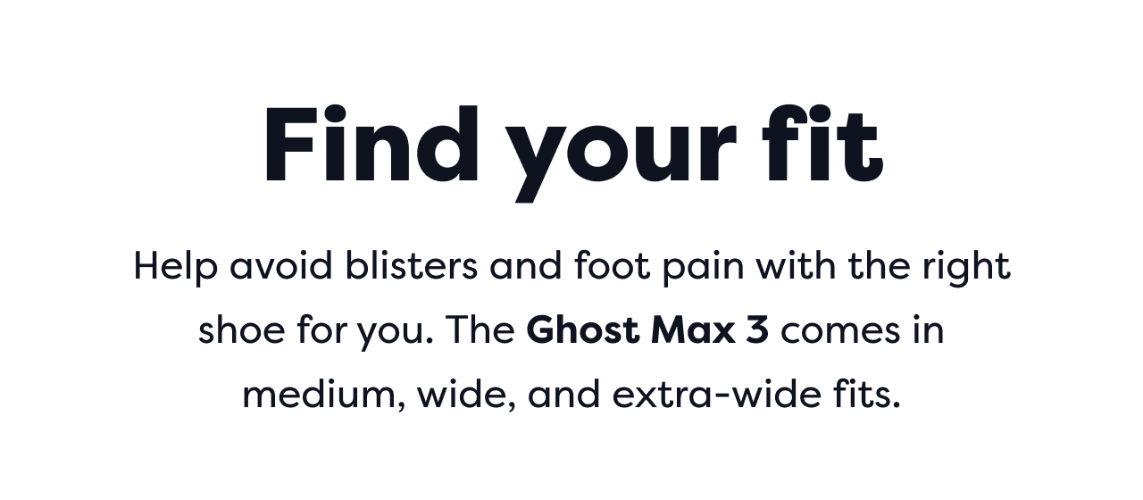 Find your fit | Help avoid blisters and foot pain with the right shoe for you. The Ghost Max 3 comes in medium, wide, and extra-wide fits.