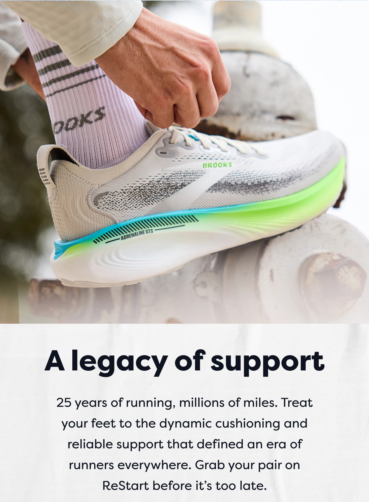 A legacy of support | 25 years of running, millions of miles. Treat your feet to the dynamic cushioning and reliable support that defined an era of runners everywhere. Grab your pair on ReStart before it's too late.